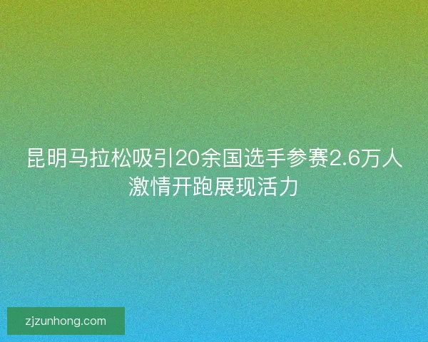 昆明马拉松吸引20余国选手参赛2.6万人激情开跑展现活力