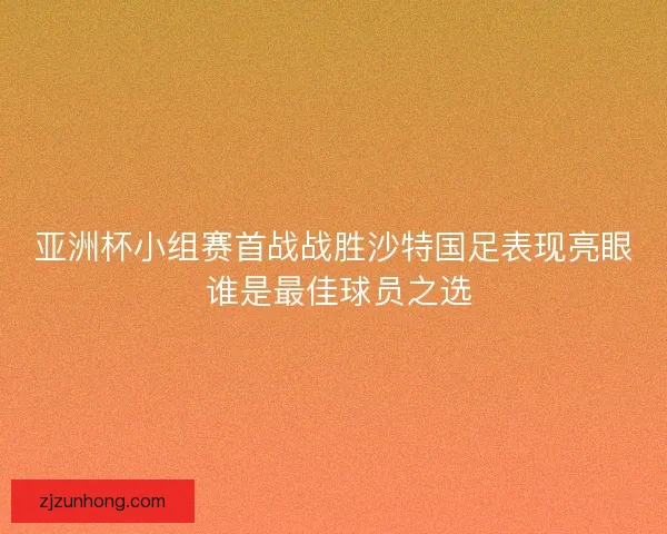 亚洲杯小组赛首战战胜沙特国足表现亮眼 谁是最佳球员之选