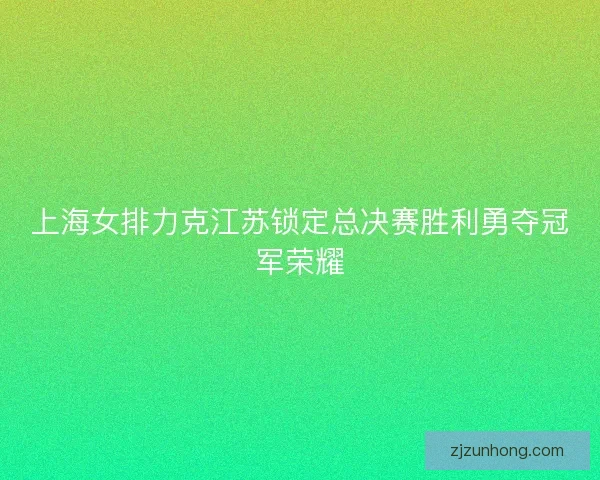 上海女排力克江苏锁定总决赛胜利勇夺冠军荣耀
